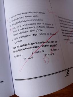 1. Nazim-nesir karışık bir yapıya sahiptir.
II. Girişinde kalıp ifadeler vardır.
Ill. Atli göçebe hayatının ürünüdürler.
1. Dili, sözlü anlatmalarda sade ve anlaşılır ol
masına rağmen yazma ve basma hikayelerde
klasik edebiyatın etkisi görülür.
V. Halk edebiyatının diğer türlerine ait örnekle
içerebilir.
Halk hikâyelerinin içerik özellikleriyle ilgili ola-
rak yukarıda verilenlerden hangileri yanlıştır?
B) Yalnız III
C) Yalnız IN
E) IV ve V
A) Yalnız 1
D) I ve II
