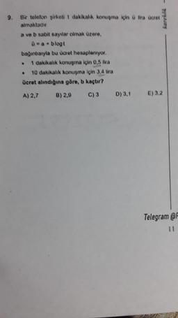 Laris -
9.
Bir telefon sirketi 1 dakikalık konuşma için lira Boret
almaktadır
a ve b sabit sayılar olmak üzere,
0-a. blogt
bagıntısıyla bu ücret hosaplanıyor.
1 dakikalık konuşma için 0,5 lira
10 dakikalık konuşma için 3,4 lira
ücret alındığına göre, b kaçtır?
A) 2,7 B) 2,9 C) 3 D) 3.1 E) 3.2
.
Telegram @
11