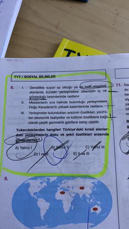 T
TYT / SOSYAL BİLİMLER
11. İns
dır
bei
siy
ya
bil
8. I. Genellikle suyun az olduğu ya da hafif engebeli
alanlarda kurulan yerleşmelere ülkemizin iç ve
güneydoğu kesimlerinde rastlanır
II. Meskenlerin sıra halinde bulunduğu yerleşmelere
Doğu Karadeniz'in yüksek kesimlerinde rastlanır.
III. Yerleşmeler bulundukları arazinin özellikleri, yürütü-
len ekonomik faaliyetler ve kültürel özelliklere bağlı
olarak çeşitli geometrik şekillere sahip olabilir.
Yukarıdakilerden hangileri Türkiye'deki kırsal alanlar-
daki yerleşmelerin doku ve şekil özellikleri arasında
gösterilemez?
m
B
g
Ē
B) Yalnız 11
A) Yalnız
D) I ve I
C) Yalnız III
E) Ile III
9.