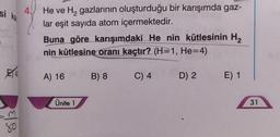 si ka
4
He ve H, gazlarının oluşturduğu bir karışımda gaz-
lar eşit sayıda atom içermektedir.
Buna göre karışımdaki He nin kütlesinin Hz
nin kütlesine oranı kaçtır? (H=1, He=4)
A) 16
B) 8
C) 4
D) 2
E) 1
Ünite 1
31
80