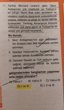 11. Tarihçi Bernard Lewis'e göre "Sevr
Antlaşması çok insafsızdı ve Türkiye'yi
en zengin illerini ilhak eden devletlerin ve
ulusların insafına dayanarak yaşayabilecek
çaresiz, kötürüm ve gölge bir devlet hâlinde
bırakacaktı. Yenilmiş Almanya'ya empoze
edilenden çok daha ağırdı ve Türkiye'de bir
ulusal yas günüyle karşılandı.'
Bu durum;
I. Sevr Antlaşması'nın ağır maddeleri-
nin Anadolu'daki Millî Mücadele azmini
artırmasi,
II. İstanbul Hükûmeti'nin Anadolu yanlısı
adımlar atmak durumunda kalması,
III. Osmanlı Devleti ve Türk halkının gele-
ceğinin ekonomik olarak da kontrol
edilmek istenmesi
gelişmelerinden hangilerinin yaşanma-
sına neden olmuştur?
A) Yalnız! B) Yalnız II C) Yalnız III
D) I ve III
E) I, II ve III
benimhocam