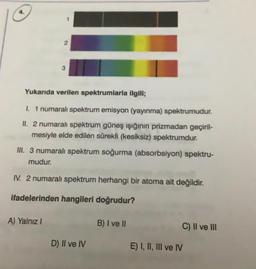 3
Yukarıda verilen spektrumlarla ilgili;
1 1 numaralı spektrum emisyon (yayınma) spektrumudur.
II. 2 numaralı spektrum güneş ışığının prizmadan geçiril-
mesiyle elde edilen sürekli (kesiksiz) spektrumdur.
III. 3 numaralı spektrum soğurma (absorbsiyon) spektru-
mudur.
IV. 2 numaral spektrum herhangi bir atoma ait değildir.
ifadelerinden hangileri doğrudur?
A) Yalnız!
B) I ve II
C) Il ve III
D) Il ve IV
E) I, II, III ve IV