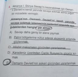 4. Almanya I. Dünya Savaşı'nı kazanabilmek için Osman-
li Devleti'ni kendi yanında savaşa sokmak adına yoğun
bir mücadele vermiştir.
Almanya'nın Osmanlı Devleti'ni kendi yanında
savaşa sokmak istemesinin nedenleri arasında aşam
ğıdakilerden hangisi yer almaz?
A) Savaşı daha geniş bir alana yaymak
B) Petrol bölgelerine nüfuz ederek ekonomik anlamda
güçlenmek
c) Hilafet makamının gücünden yararlanmak
D) Karadeniz üzerinden Carlik Rusyası'nı gücsüz kil-
mak
Osmanlı Devleti'nin askeri gücünden yararlanmak