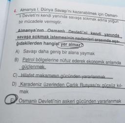 4. Almanya I. Dünya Savaşı'nı kazanabilmek için Osman-
li Devleti'ni kendi yanında savaşa sokmak adına yoğun
bir mücadele vermiştir.
Almanya'nın Osmanlı Devleti'ni kendi yanında
savaşa sokmak istemesinin nedenleri arasında aşam
ğıdakilerden hangisi yer almaz?
A) Savaşı daha geniş bir alana yaymak
B) Petrol bölgelerine nüfuz ederek ekonomik anlamda
güçlenmek
c) Hilafet makamının gücünden yararlanmak
D) Karadeniz üzerinden Carlik Rusyası'nı gücsüz kil-
mak
Osmanlı Devleti'nin askeri gücünden yararlanmak
