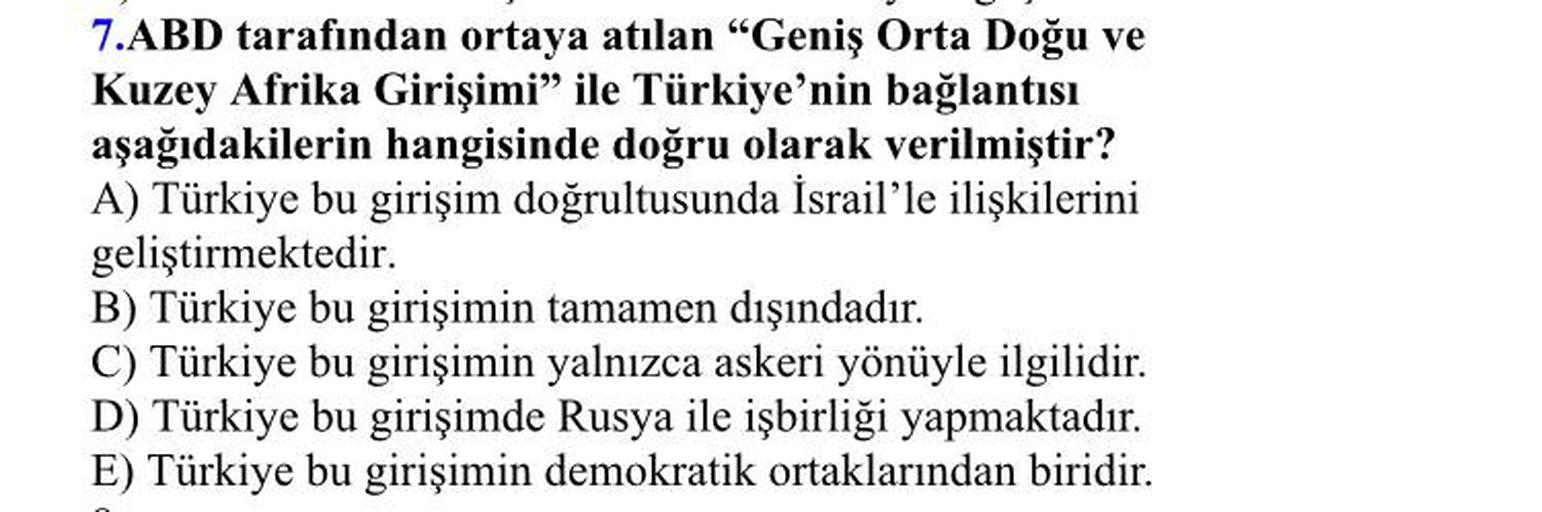 7.ABD tarafından ortaya atılan "Geniş Orta Doğu ve
Kuzey Afrika Girişimi” ile Türkiye'nin bağlantısı
aşağıdakilerin hangisinde doğru olarak verilmiştir?
A) Türkiye bu girişim doğrultusunda İsrail'le ilişkilerini
geliştirmektedir.
B) Türkiye bu girişimin tamamen dışındadır.
C) Türkiye bu girişimin yalnızca askeri yönüyle ilgilidir.
D) Türkiye bu girişimde Rusya ile işbirliği yapmaktadır.
E) Türkiye bu girişimin demokratik ortaklarından biridir.
