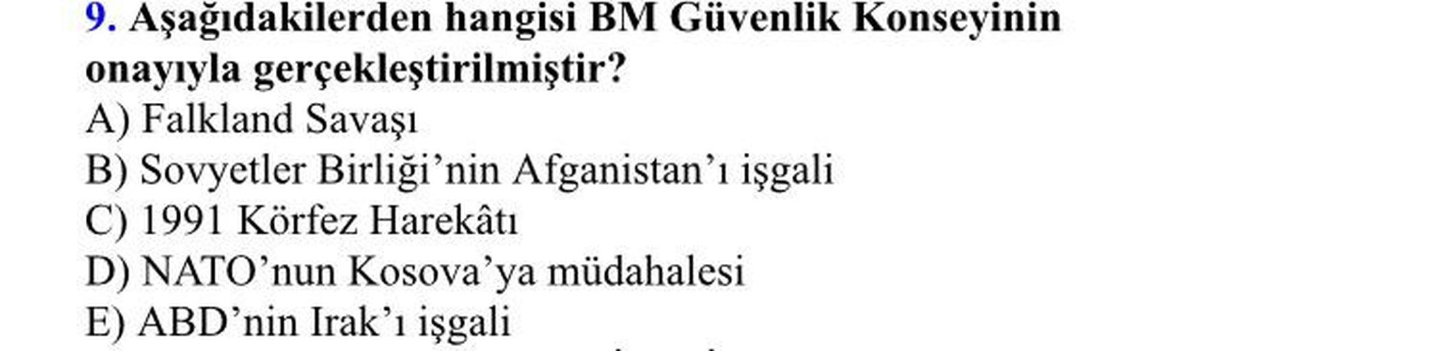 9. Aşağıdakilerden hangisi BM Güvenlik Konseyinin
onayıyla gerçekleştirilmiştir?
A) Falkland Savaşı
B) Sovyetler Birliği'nin Afganistan'ı işgali
C) 1991 Körfez Harekâtı
D) NATO'nun Kosova'ya müdahalesi
E) ABD'nin Irak'ı işgali