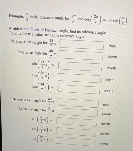 π/3 is the reference angle for 2π/3 and cos (2π/3) = -cos(π/3)
For each angle, find its reference angle.
Rewrite the trig values using the reference angle.
(A) Nearest x-axis angle for 38/7π
(B) Reference angle for 38/7π
(C) sin (38/7π) =
(D) cos (38/7π) =
(E) tan (38/7π) =
(F) Nearest x-axis angle for 39/7π
(G) Reference angle for 39/7π
(H) sin (39/7π) =
(I) cos (39/7π) =
(J) tan (39/7π) =