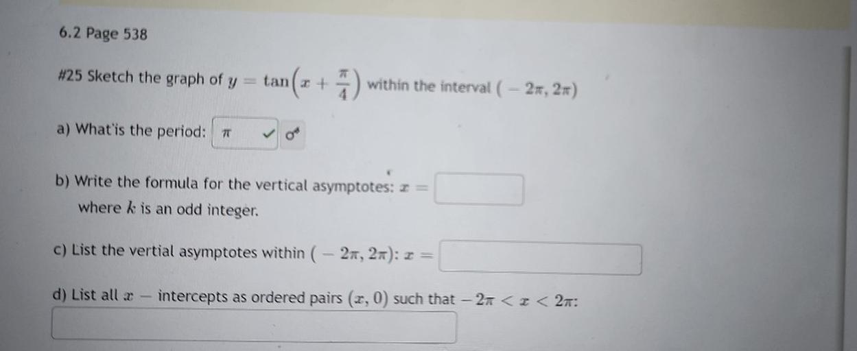 Sketch the graph of y = tan( x + π/4) within the interval ( – 2π, 2π)
a) What is the period?
b) Write the formula for the vertical asymptotes: x =
where k is an odd integer,
c) List the vertical asymptotes within ( – 2π, 2π): x =
d) List all x intercepts as ordered pairs (x, 0) such that – 2π < x < 2π: