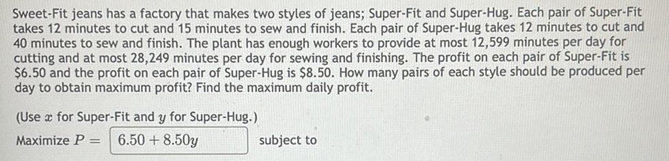 Sweet-Fit jeans has a factory that makes two styles of jeans; Super-Fit and Super-Hug. Each pair of Super-Fit takes 12 minutes to cut and 15 minutes to sew and finish. Each pair of Super-Hug takes 12 minutes to cut and 40 minutes to sew and finish. The plant has enough workers to provide at most 12,599 minutes per day for cutting and at most 28,249 minutes per day for sewing and finishing. The profit on each pair of Super-Fit is $6.50 and the profit on each pair of Super-Hug is $8.50. How many pairs of each style should be produced per day to obtain maximum profit? Find the maximum daily profit.
(Use x for Super-Fit and y for Super-Hug.)
Maximize P= 6.50 + 8.50y