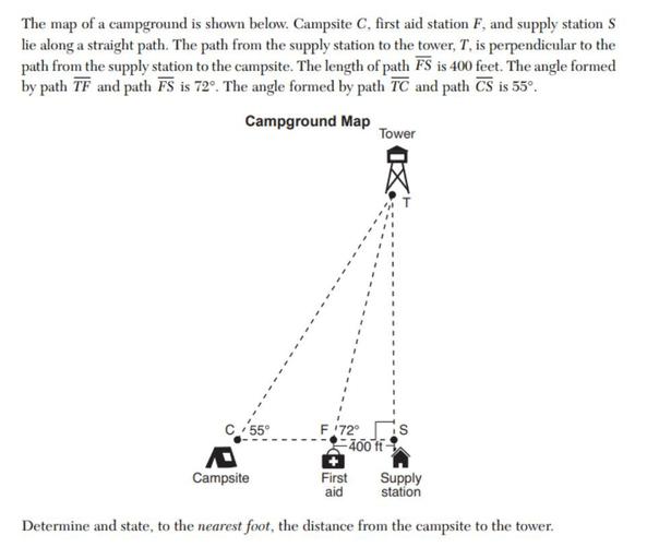 The map of a campground is shown below. Campsite C, first aid station F, and supply station S lie along a straight path. The path from the supply station to the tower, T, is perpendicular to the path from the supply station to the campsite. The length of path FS is 400 feet. The angle formed by path TF and path FS is 72º. The angle formed by path TC and path CS is 55°.
Determine and state, to the nearest foot, the distance from the campsite to the tower.