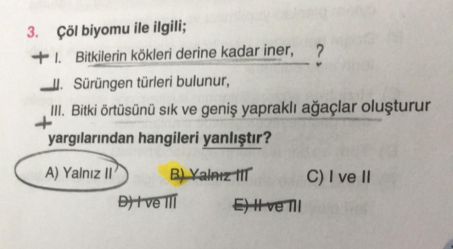 3. Çöl biyomu ile ilgili;
+1. Bitkilerin kökleri derine kadar iner, 2.
II. Sürüngen türleri bulunur,
III. Bitki örtüsünü sik ve geniş yapraklı ağaçlar oluşturur
yargılarından hangileri yanlıştır?
A) Yalnız II B) Valnız til C) I ve II
Dit ve III
EH ve Ti