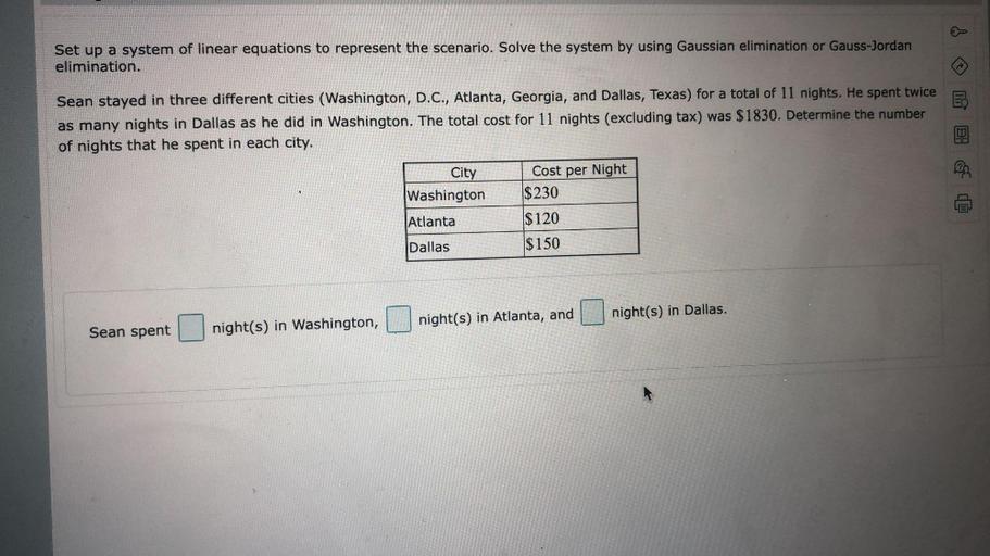 Set up a system of linear equations to represent the scenario. Solve the system by using Gaussian elimination or Gauss-Jordan elimination. Sean stayed in three different cities (Washington, D.C., Atlanta, Georgia, and Dallas, Texas) for a total of 11 nights. He spent twice as many nights in Dallas as he did in Washington. The total cost for 11 nights (excluding tax) was $1830. Determine the number of nights that he spent in each city.
City Cost per Night
Washington $230
Cost per Night $ 120
Dallas $ 150
sean spent____ night(s) in washington.______night(s) in Atlanta, and
___night(s) in dallas