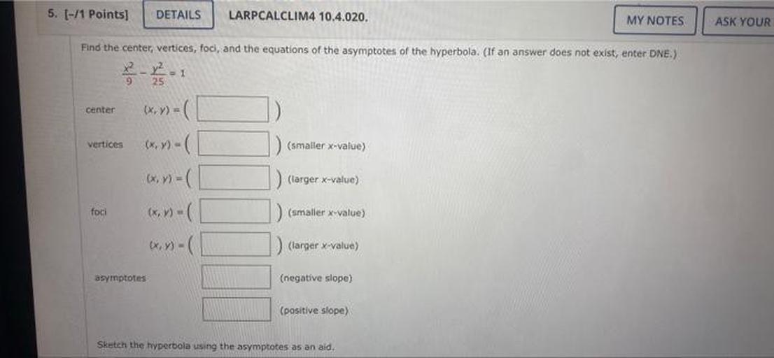 Find the center, vertices, foci, and the equations of the asymptotes of the hyperbola. (If an answer does not exist, enter DNE.)
(x^2)/9 - (y)^2/25 =1
a)center (x/y) = ____
b)vertices (x/y)=____ (smaller x-value)
(x/y)=____(larger x-value)
c)foci (x/y) =____(smaller x-value)
(x/y) =____(larger x-value)
d)asymptotes (x/y) =____ (smaller x-value)
(x/y) =____(larger x-value)