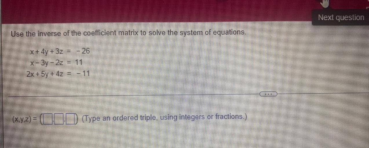 Use the inverse of the coefficient matrix to solve the system of equations.
x + 4y + 3z = - 26
x - 3y - 2z = 11
2x + 5y + 4z = -11
(x,y,z)= (__,__,__)