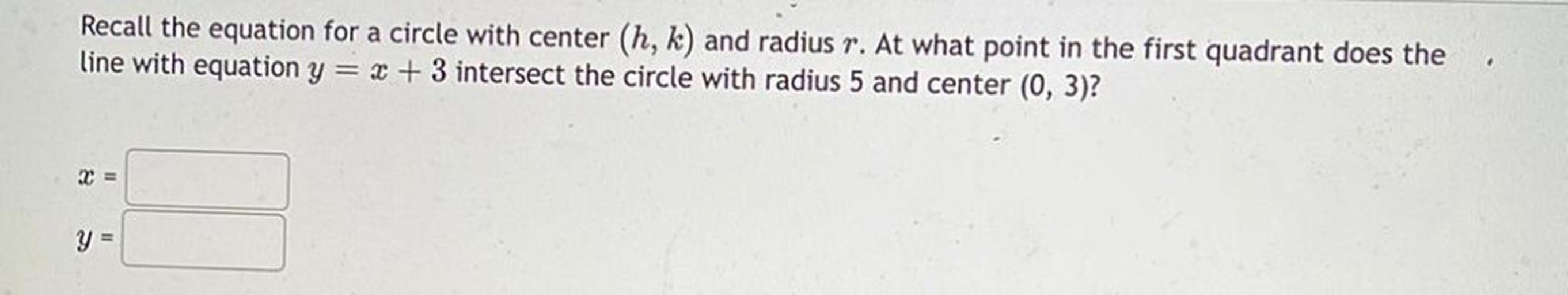 Recall the equation for a circle with center (h, k) and radius r. At what point in the first quadrant does the line with equation y = x + 3 intersect the circle with radius 5 and center (0, 3)?
x = _________
y = _________