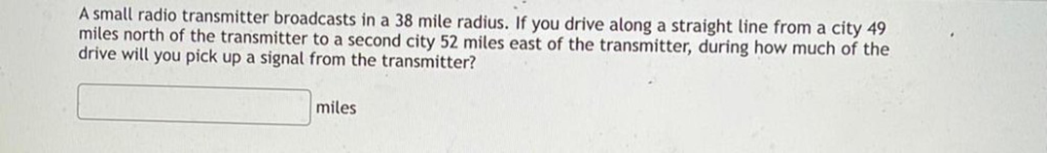 A small radio transmitter broadcasts in a 38 mile radius. If you drive along a straight line from a city 49 miles north of the transmitter to a second city 52 miles east of the transmitter, during how much of the drive will you pick up a signal from the transmitter?