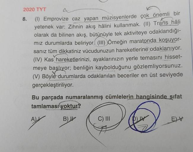 2020 TYT
8.
(1) Emprovize caz yapan müzisyenlerde çok önemli bir
yetenek var: Zihnin akış hâlini kullanmak. (II) Trans hâli
olarak da bilinen akış, bütünüyle tek aktiviteye odaklandığı-
mız durumlarda beliriyor.(111) Örneğin maratonda koşuyor-
sanız tüm di