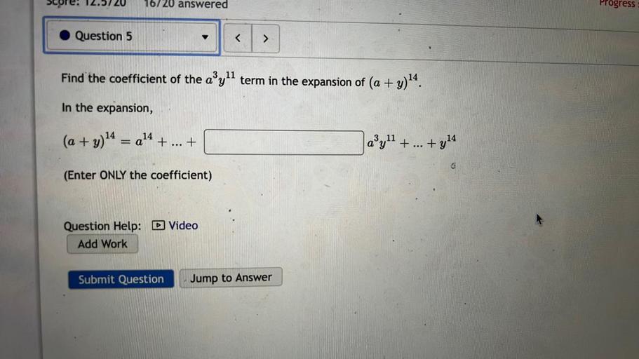 Find the coefficient of the a³y¹¹ term in the expansion of (a + y)¹⁴.
In the expansion,
(a + y)¹⁴ = a¹⁴ + ... +___________ a³y¹¹ + ... +y¹⁴
(Enter ONLY the coefficient)