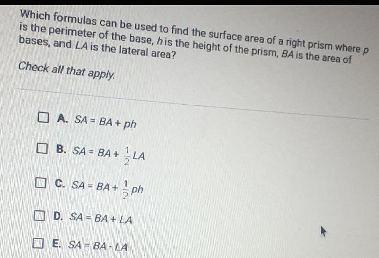 Which formulas can be used to find the surface area of a right prism where p
is the perimeter of the base, h is the height of the prism, BA is the area of
bases, and LA is the lateral area? Check all that apply.
A. SA = BA + ph
B. SA = BA+ 1/2 LA
C. SA = BA + 1/2 ph
D. SA = BA + LA
E. SA - BA - LA