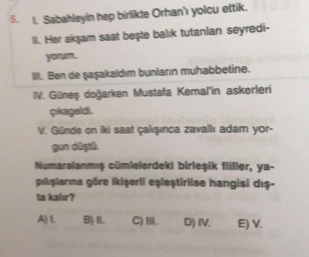 5 L Sabahleyin hep birlikte Orhan'ı yolcu ettik.
Her akşam saat beşte balik tutanlan seyredi-
yonun
Ben de şaşakaldim bunlann muhabbetine.
IV. Güneş doğarken Mustafa Kemal'in askerleri
Çikageldi.
V. Günde on iki saat çalışınca zavallı adam yor-
gun düştü
N