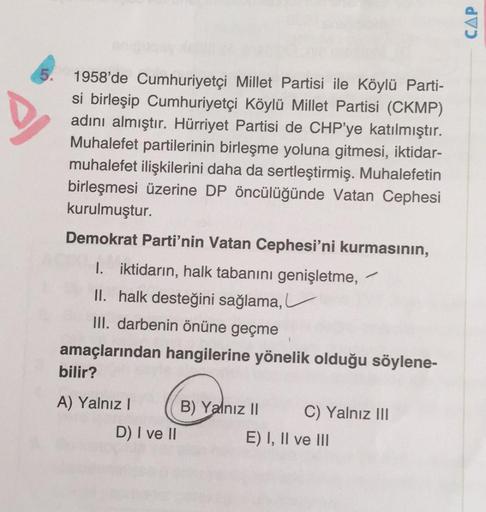 CAP
5.
1958'de Cumhuriyetçi Millet Partisi ile Köylü Parti-
si birleşip Cumhuriyetçi Köylü Millet Partisi (CKMP)
adını almıştır. Hürriyet Partisi de CHP'ye katılmıştır.
Muhalefet partilerinin birleşme yoluna gitmesi, iktidar-
muhalefet ilişkilerini daha da