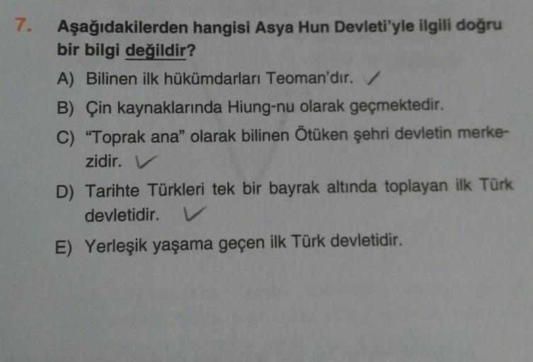 7.
Aşağıdakilerden hangisi Asya Hun Devleti'yle ilgili doğru
bir bilgi değildir?
A) Bilinen ilk hükümdarları Teoman'dır.
B) Çin kaynaklarında Hiung-nu olarak geçmektedir.
C) “Toprak ana" olarak bilinen Ötüken şehri devletin merke-
zidir. V
D) Tarihte Türkl