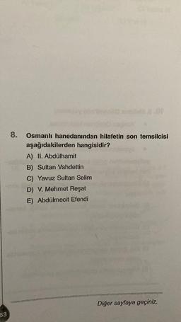 8.
Osmanlı hanedanından hilafetin son temsilcisi
aşağıdakilerden hangisidir?
A) II. Abdülhamit
B) Sultan Vahdettin
C) Yavuz Sultan Selim
D) V. Mehmet Reşat
E) Abdülmecit Efendi
Diğer sayfaya geçiniz.
63