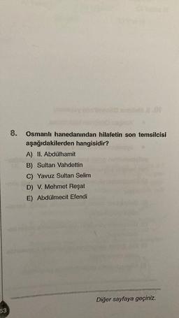 8.
Osmanlı hanedanından hilafetin son temsilcisi
aşağıdakilerden hangisidir?
A) II. Abdülhamit
B) Sultan Vahdettin
C) Yavuz Sultan Selim
D) V. Mehmet Reşat
E) Abdülmecit Efendi
Diğer sayfaya geçiniz.
63
