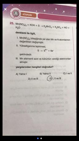 X
A
KİTAPÇIĞI
25. Mn(NO3)2 + KOH + S + KMnO4 + K2SO4 + NO +
H2O
denklemi ile ilgili,
1. Mn(NO3)2 bileşiğinde yer alan Mn ve N atomlarının
değerlikleri değişmiştir.
II. Yükseltgenme tepkimesi,
S → 36+
+ 6e-
şeklindedir.
III. Mn elementi azot ve kükürtün verdiği elektronları
almıştır.
yargılarından hangileri doğrudur?
AP
A) Yalnız!
B) Yalnız 11
C) I ve II
D) II ve III
CI
EY I, II ve III
HO
