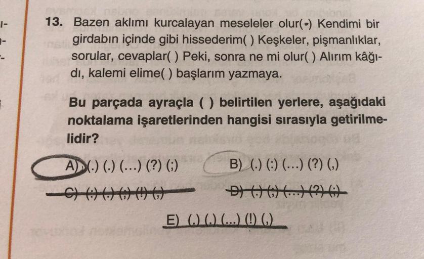 1-
13. Bazen aklımı kurcalayan meseleler olur(-) Kendimi bir
girdabın içinde gibi hissederim() Keşkeler, pişmanlıklar,
sorular, cevaplar() Peki, sonra ne mi olur() Alirim kâğı-
di, kalemi elime() başlarım yazmaya.
Bu parçada ayraçla ( belirtilen yerlere, a