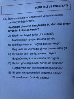 TÜRK DİLİ VE EDEBİYATI
24. İsim tamlamalarında tamlayan ve tamlanan kimi
zaman yer değiştirebilir.
Aşağıdaki dizelerin hangisinde bu durumu örnek-
leyen bir kullanım vardır?
A) Ellerin var beyaz güller gibi küçücük
Mutlak kalbin tomurcuklardan pembe
B) Elimi beş yerinden dağladı beş parmağın
Bağrımda da yanmadık bir yer bırakmadan git
C) Bir kâinat açılır geniş, sonsuz, büyülü
Bugünün rüzgârında yıkanan mazi gülü
D) Kalbim yine üzgün seni andım da derinden
Geçtim yine dün eski hazan bahçelerinden
E) İki şehri var gecenin biri gözümde tütüyor
Birinin dumanı üstünde yağmur