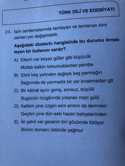 TÜRK DİLİ VE EDEBİYATI
24. İsim tamlamalarında tamlayan ve tamlanan kimi
zaman yer değiştirebilir.
Aşağıdaki dizelerin hangisinde bu durumu örnek-
leyen bir kullanım vardır?
A) Ellerin var beyaz güller gibi küçücük
Mutlak kalbin tomurcuklardan pembe
B) Elimi beş yerinden dağladı beş parmağın
Bağrımda da yanmadık bir yer bırakmadan git
C) Bir kâinat açılır geniş, sonsuz, büyülü
Bugünün rüzgârında yıkanan mazi gülü
D) Kalbim yine üzgün seni andım da derinden
Geçtim yine dün eski hazan bahçelerinden
E) İki şehri var gecenin biri gözümde tütüyor
Birinin dumanı üstünde yağmur
