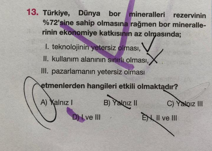 13. Türkiye, Dünya bor
Dünya bor mineralleri rezervinin
%72'sine sahip olmasına rağmen bor mineralle-
rinin ekonomiye katkısının az olmasında;
1. teknolojinin yetersiz olması,
II. kullanım alaninin sınırlı olması,
III. pazarlamanın yetersiz olması
etmenlerden hangileri etkili olmaktadır?
A) Xalnız 1
B) Yalnız 11
C) Yalniz III
D) I ve III
EN II ve III