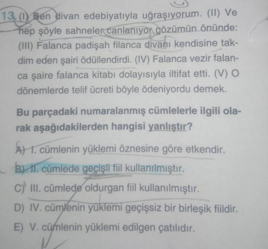 13. (1) Ben divan edebiyatıyla uğraşıyorum. (II) Ve
hep şöyle sahneler canlanıyor gözümün önünde:
(III) Falanca padişah filanca divanı kendisine tak-
dim eden şairi ödüllendirdi. (IV) Falanca vezir falan-
ca şaire falanca kitabı dolayısıyla iltifat etti. (