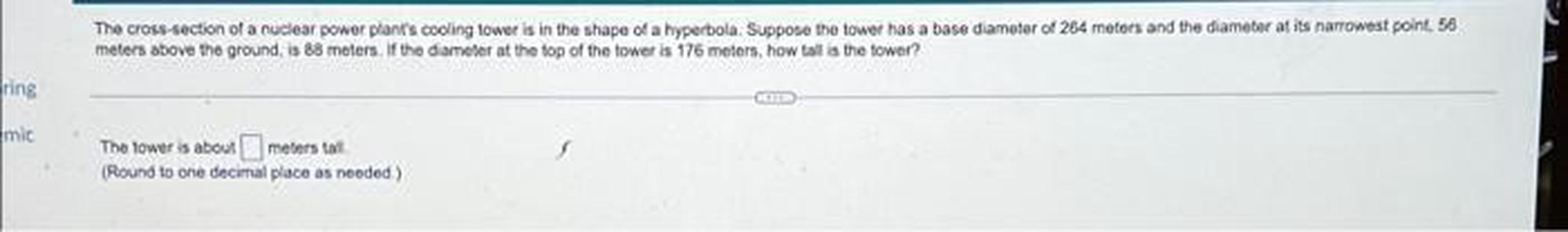 The cross-section of a nuclear power plants cooling tower is in the shape of a hyperbola. Suppose the tower has a base diameter of 264 meters and the diameter at its narrowest point, 56 meters above the ground, is 88 meters. If the diameter at the top of the tower is 176 meters, how tall is the tower?