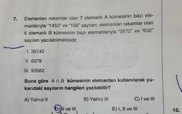 7.
Elemanları rakamlar olan 7 elemanlı A kümesinin bazı ele-
manlarıyla “1453" ve "156" sayıları; elemanları rakamlar olan
6 elemanlı B kümesinin bazı elemanlarıyla "3572" ve "632"
sayıları yazılabilmektedir.
1. 35142
II. 6378
III. 93562
Buna göre An B kümesinin elemanları kullanılarak yu-
karıdaki sayıların hangileri yazılabilir?
A) Yalnız II
B) Yalnız III
C) I ve III
Dil ve III
E) I, II ve III
10.
