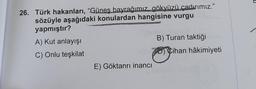 26. Türk hakanları, “Günes bayrağımız gökyüzü çadırımız."
sözüyle aşağıdaki konulardan hangisine vurgu
yapmıştır?
A) Kut anlayışı
B) Turan taktiği
C) Onlu teşkilat
70 Cihan hâkimiyeti
E) Göktanrı inancı