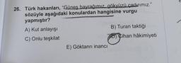 26. Türk hakanları, “Günes bayrağımız gökyüzü çadırımız."
sözüyle aşağıdaki konulardan hangisine vurgu
yapmıştır?
A) Kut anlayışı
B) Turan taktiği
C) Onlu teşkilat
70 Cihan hâkimiyeti
E) Göktanrı inancı
