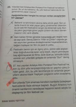 23. Yıllardan beri Antalya Altın Portakal Film Festivali'ne katılıyor-
sunuz. Bu yıl da katıldınız. Bu yılki festival hakkında bir de-
ğerlendirme yapar mısınız?
Aşağıdakilerden hangisi bu soruya verilen cevaplardan
biri olamaz?
25.
A) Beklenti ve tahminlerin aksine daha sönük geçti. Son yıl-
larda önemli bir atak yapan genç yönetmenler ülkemizin
bu en eski film festivalinin rengini de etkilemişti oysa. Bun-
da yakın geçmişte görev yapan jürilerin de cesur davran-
masının rolü vardı elbette.
B) Hem katılan filmler genelde beklenildiği gibi değildi hem
de sayı azdı. Derviş Zaim'in "Filler ve Çimen"i dışında ge-
rek seyircileri gerekse de eleştirmenleri heyecanlandıran,
beğeni toplayan bir film ne yazık ki yoktu.
Festivalin benim için en ilginç yönü, jürinin eski alışkan-
liklar doğrultusunda karar verip klasik, deyim yerindeyse
baş ağrıtmayacak bir filme, Güle Güle'ye, birincilik ödülü
vererek son yıllardaki gidişata bir anlamda "Dur!" demiş
olmasıydı.
37. kez yapılan Antalya Altın Portakal Film Festivali'ne,
son üç dört yılla karşılaştırıldığında en şaşırtıcı çıkış jü-
riden geldi. Jüri, bu yılki tercihleriyle bir anlamda geçen
yılların aksine klasik Yeşilçam çizgisinin sırtını sıvazlamış
oldu.
O
E) Son yıllarda Türk sineması kendisini kentlerle özdeşleşen
festivallerde ifade etmeye başladı. Bugün Anadolu'nun
önemli kentlerinin neredeyse hepsinin kendi adıyla öz-
deşleşmiş bir film festivali var.
SINAV KODU TGTYTO1
