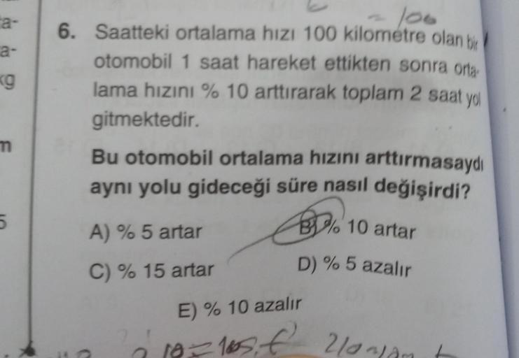 ta-
a-
(9
100
6. Saatteki ortalama hızı 100 kilometre olan be
otomobil 1 saat hareket ettikten sonra orta
lama hızını % 10 arttırarak toplam 2 saat yol
gitmektedir.
Bu otomobil ortalama hizini arttırmasaydı
ayni yolu gideceği süre nasıl değişirdi?
m
5
89.