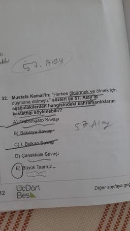 abhi
57. Aldy
32. Mustafa Kemal'in; "Herkes öldürmek ve ölmek için
düşmana atılmıştı." sözleri ile 57. Alay in
aşağıdakilerden hangisindeki kahramanlıklarını
kastettiği söylenebilir?
A) Trablusgarp Savaşı
57 Aly
B) Sakarya Savaşı
C) I. Balkan Savaşı
D) Çanakkale Savaşı
E) Büyük Taarruz
Diğer sayfaya geç
12
UcDört
Bes