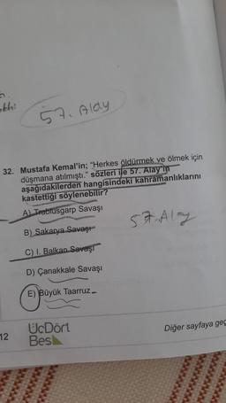 abhi
57. Aldy
32. Mustafa Kemal'in; "Herkes öldürmek ve ölmek için
düşmana atılmıştı." sözleri ile 57. Alay in
aşağıdakilerden hangisindeki kahramanlıklarını
kastettiği söylenebilir?
A) Trablusgarp Savaşı
57 Aly
B) Sakarya Savaşı
C) I. Balkan Savaşı
D) Çanakkale Savaşı
E) Büyük Taarruz
Diğer sayfaya geç
12
UcDört
Bes
