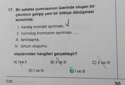 17. Bir patates yumrusunun üzerinde oluşan bir
çıkıntının gelişip yeni bir bitkiye dönüşmesi
sürecinde;
I. kardeş kromatit ayrılması,
II. homolog kromozom ayrılması,
III. farklılaşma,
IV. tohum oluşumu
olaylarından hangileri gerçekleşir?
c).
A) Ive ||
B
B) II ve III
C) II e IV
D) I ve IV
E) I ve III
T/25
30