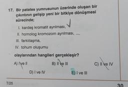 17. Bir patates yumrusunun üzerinde oluşan bir
çıkıntının gelişip yeni bir bitkiye dönüşmesi
sürecinde;
I. kardeş kromatit ayrılması,
II. homolog kromozom ayrılması,
III. farklılaşma,
IV. tohum oluşumu
olaylarından hangileri gerçekleşir?
c).
A) Ive ||
B
B) II ve III
C) II e IV
D) I ve IV
E) I ve III
T/25
30
