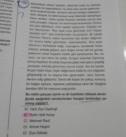 olayca
Edebiyatı-
III) Yapit-
serlerinde
işüncele-
tanbul'un
latmıştır.
evrelerin
mesidir;
yapıtları
Fisinde
ardır?
V
1 28.) Mezarlıktan dönen köylüler, ellerinde kalan bu liralarla
merkebi ne yapacaklarını, bu emri nasıl yerine getirecek-
lerini kestiremiyorlar, asmanın altında birleşip söyleşiyor-
lardı. Nihayet, bir defa kazaya varıp hâkimden danışmaya
karar verdiler. Hafta içinde Hüsmen merkebi yanına alıp
yola çıkacaktı. Hayvan, bir ehemmiyet kesbetmişti: Önüne
bol yem dökülüyor, mısır sapları yığılıyordu. Köylüler sık
sik hatırlıyorlar: “Boz eşek suya götürüldü mü? Arpası
döküldü mü?” diye birbirlerinden soruyorlardı. Bir sabah
Hüsmen Hoca'yı alaca karanlıkta hep birden değirme-
nin önüne kadar götürdüler, selametlediler. Boz eşek,
Hoca'nın merkebine bağlı, kuyruğunu oynatarak ferah,
yüksüz, arkada gidiyor; yeni doğan sırma telli bir güneş,
palanının soluk keçesini kadife gibi parlatıyordu. Bu, ne
uzun, ne can sıkıcı bir yoldu. Durgun sulardan fışkırmış
pirinç başakları ile arklar boyunca giden kamışların yeşilliği
yamaçlar ardında görünmez olunca kurak, düz bir toprak,
iki gün hiçbir köye, hiçbir değirmene hattâ iki cılız söğüdün
gölgelediği bir su başına bile uğramadan, issiz, kavruk,
devam edip gidiyordu. Sonra dik kayalı bir yokuş, korkunç
bir boğaz aşılıyor, tepesine yaklaştıkça serin bir rüzgârla
beraber lâtif bir manzara başlıyordu.
Bu metin parçası içerik ve dil özellikleri dikkate alındı-
ğında aşağıdaki sanatçılardan hangisi tarafından ya-
zılmış olabilir?
A) Halit Ziya Uşaklıgil
B) Refik Halit Karay
C) Mehmet Rauf
D) Ahmet Haşim
E) Ziya Gökalp
