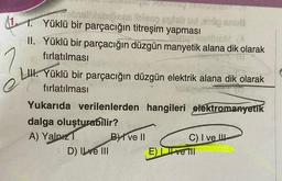 121. Yüklü bir parçacığın titreşim yapması
?
...
shosen blog labud dana
II. Yüklü bir parçacığın düzgün manyetik alana dik olarak
Sorel
fırlatılması
LIH. Yüklü bir parçacığın düzgün elektrik alana dik olarak
e fırlatılması
Yukarıda verilenlerden hangileri elektromanyetik
dalga oluşturabilir?
A) Yalnız BVI ve II
C) I ve III
:D) Il ve III Eve TII