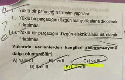 121. Yüklü bir parçacığın titreşim yapması
?
...
shosen blog labud dana
II. Yüklü bir parçacığın düzgün manyetik alana dik olarak
Sorel
fırlatılması
LIH. Yüklü bir parçacığın düzgün elektrik alana dik olarak
e fırlatılması
Yukarıda verilenlerden hangileri elektromanyetik
dalga oluşturabilir?
A) Yalnız BVI ve II
C) I ve III
:D) Il ve III Eve TII
