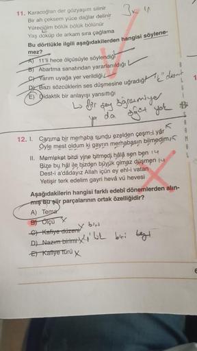 3 x 4
11. Karacoğlan der gözyaşım silinir
Bir ah çeksem yüce dağlar delinir
Yüreciğim bölük bölük bölünür
Yaş döküp de arkam sıra çağlama
Bu dörtlükle ilgili aşağıdakilerden hangisi söylene-
mez?
AT 11'li hece ölçüsüyle söylendiği
B) Abartma sanatından yar