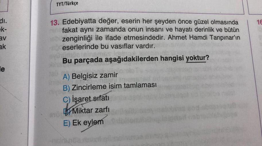 TYT/Türkçe
16
di.
ek-
av
ak
13. Edebiyatta değer, eserin her şeyden önce güzel olmasında
fakat aynı zamanda onun insanı ve hayatı derinlik ve bütün
zenginliği ile ifade etmesindedir. Ahmet Hamdi Tanpınar'ın
eserlerinde bu vasıflar vardır.
Bu parçada aşağıd