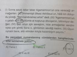 5.
(1) Sonra saydı teker teker Agamemnon'un ona vereceği ar-
mağanları. On Dinmemişti öfkesi Akhilleus'un, hâlâ kin doluy-
du yüreği, “Beni kandıramaz artık!” dedi. (III) “Agamemnon'un
o çatallı sivri dili ölümle at koşturup dövüşenin, bilinmiyor de-
ğeri. (IV) Ben onun için savaştım, nice armağanlar verdim
oysa çok gördü bana o, gönlümün sevdiği kadını. (V) Oyun
oynadı bana, aldi elimden kılıçla kazandığım payımı."
Bu parçadaki numaralanmış cümlelerden hangilerinde
Sifat tamlaması yoktur
A) Yanız!
B) Yalnız 11
Cl ve v
Dy II ve III
ELH Ve IV